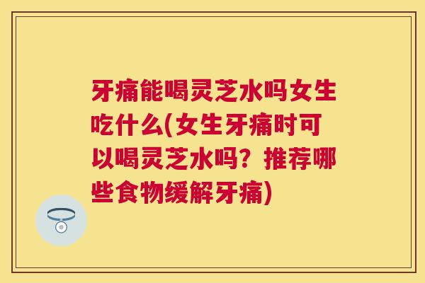 牙痛能喝灵芝水吗女生吃什么(女生牙痛时可以喝灵芝水吗？推荐哪些食物缓解牙痛)