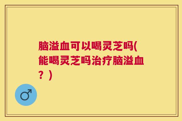 脑溢可以喝灵芝吗(能喝灵芝吗脑溢？)