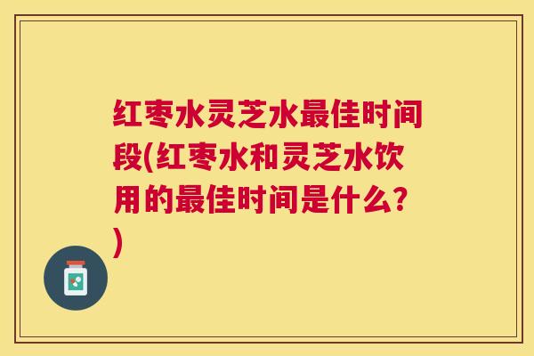 红枣水灵芝水佳时间段(红枣水和灵芝水饮用的佳时间是什么？)