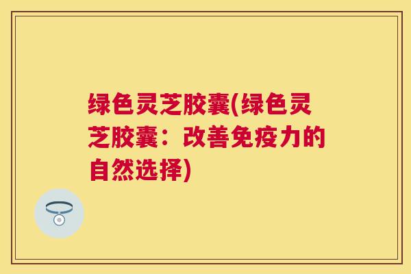 绿色灵芝胶囊(绿色灵芝胶囊：改善免疫力的自然选择)