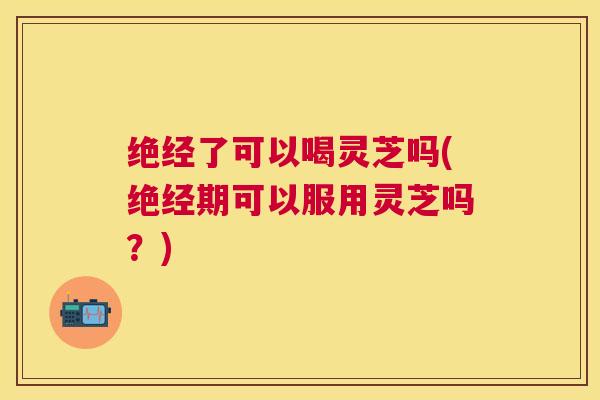 绝经了可以喝灵芝吗(绝经期可以服用灵芝吗?) 绝经了可以喝灵芝吗(绝经期可以服用灵芝吗?)