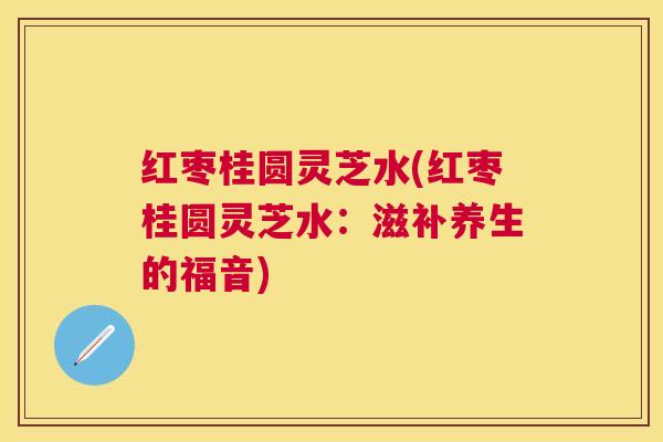 红枣桂圆灵芝水(红枣桂圆灵芝水:滋补养生的福音) 红枣桂圆灵芝水(红枣桂圆灵芝水:滋补养生的福音)