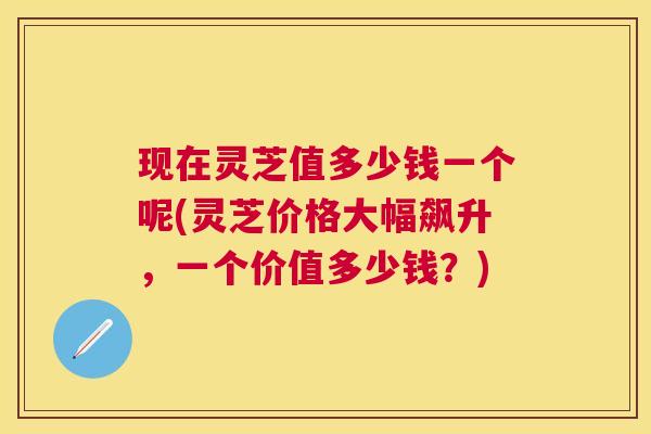 现在灵芝值多少钱一个呢(灵芝价格大幅飙升,一个价值多少钱?) 现在灵芝值多少钱一个呢(灵芝价格大幅飙升,一个价值多少钱?)