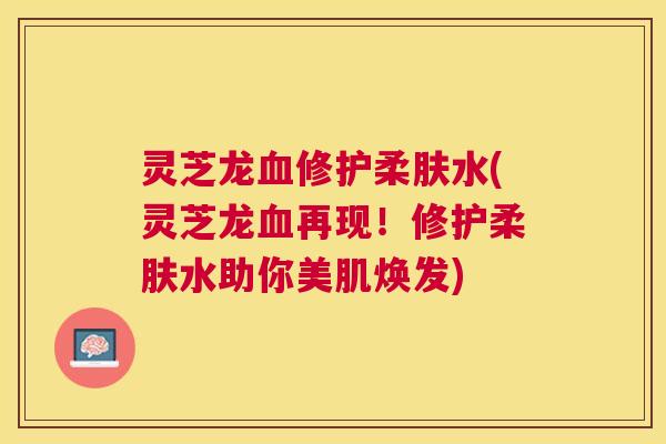 灵芝龙修护柔肤水(灵芝龙再现!修护柔肤水助你美肌焕发) 灵芝龙修护柔肤水(灵芝龙再现!修护柔肤水助你美肌焕发)