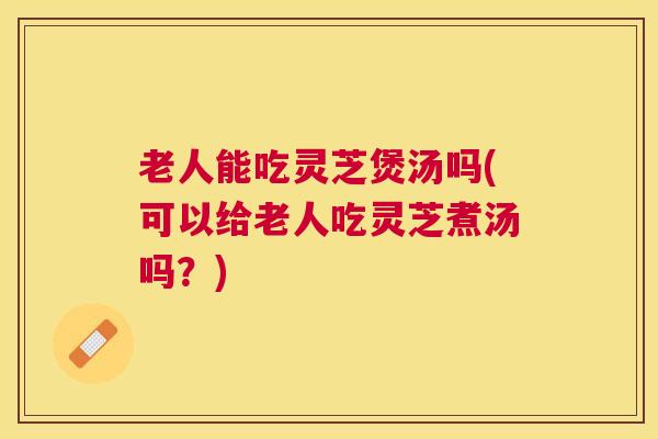 老人能吃灵芝煲汤吗(可以给老人吃灵芝煮汤吗?) 老人能吃灵芝煲汤吗(可以给老人吃灵芝煮汤吗?)