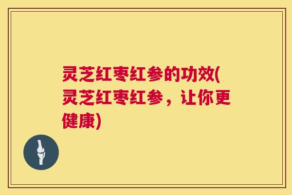 灵芝红枣红参的功效(灵芝红枣红参，让你更健康)