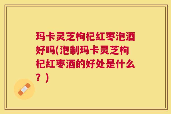 玛卡灵芝枸杞红枣泡酒好吗(泡制玛卡灵芝枸杞红枣酒的好处是什么?) 玛卡灵芝枸杞红枣泡酒好吗(泡制玛卡灵芝枸杞红枣酒的好处是什么?)