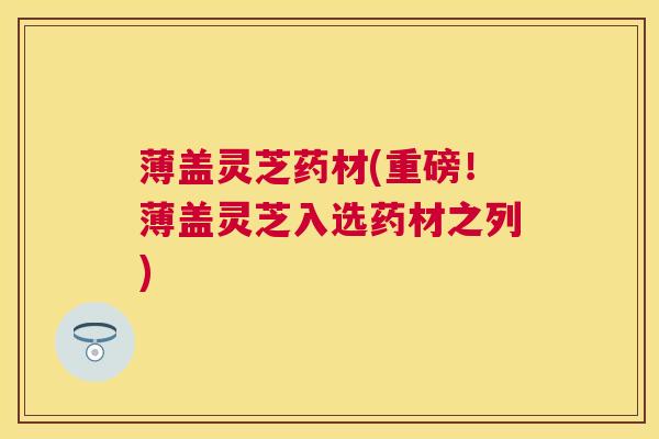 薄盖灵芝药材(重磅!薄盖灵芝入选药材之列) 薄盖灵芝药材(重磅!薄盖灵芝入选药材之列)