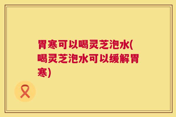 胃寒可以喝灵芝泡水(喝灵芝泡水可以缓解胃寒) 胃寒可以喝灵芝泡水(喝灵芝泡水可以缓解胃寒)