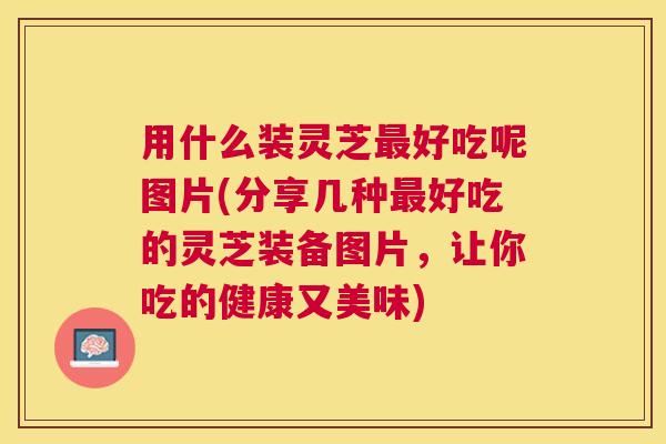 用什么装灵芝好吃呢图片(分享几种好吃的灵芝装备图片，让你吃的健康又美味)