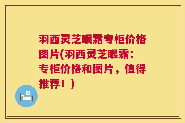 羽西灵芝眼霜专柜价格图片(羽西灵芝眼霜：专柜价格和图片，值得推荐！)