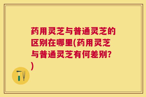 药用灵芝与普通灵芝的区别在哪里(药用灵芝与普通灵芝有何差别?) 药用灵芝与普通灵芝的区别在哪里(药用灵芝与普通灵芝有何差别?)