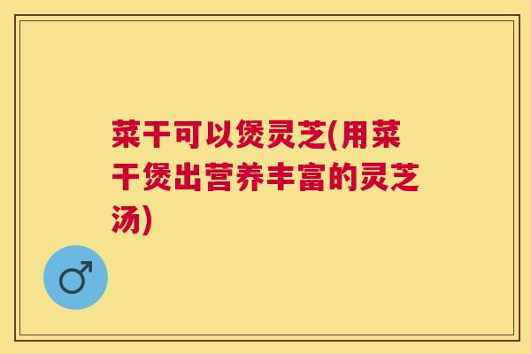 菜干可以煲灵芝(用菜干煲出营养丰富的灵芝汤) 菜干可以煲灵芝(用菜干煲出营养丰富的灵芝汤)