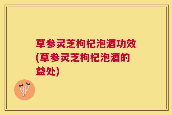 草参灵芝枸杞泡酒功效(草参灵芝枸杞泡酒的益处)