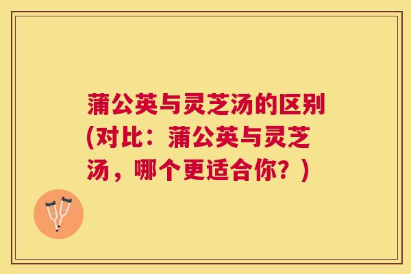 蒲公英与灵芝汤的区别(对比:蒲公英与灵芝汤,哪个更适合你?) 蒲公英与灵芝汤的区别(对比:蒲公英与灵芝汤,哪个更适合你?)
