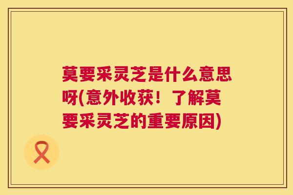 莫要采灵芝是什么意思呀(意外收获!了解莫要采灵芝的重要原因) 莫要采灵芝是什么意思呀(意外收获!了解莫要采灵芝的重要原因)