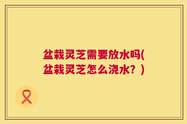 盆栽灵芝需要放水吗(盆栽灵芝怎么浇水？)
