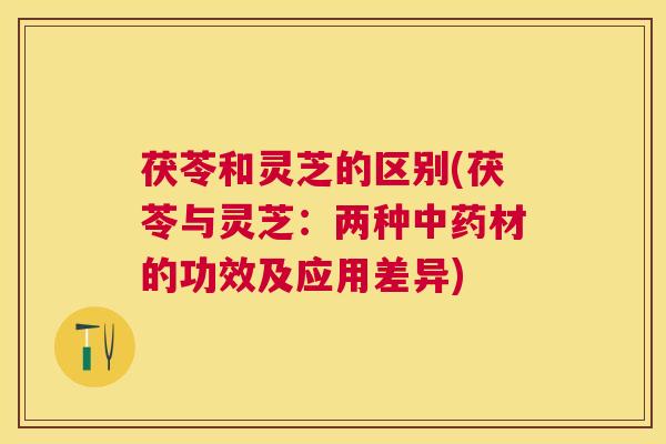 茯苓和灵芝的区别(茯苓与灵芝:两种材的功效及应用差异) 茯苓和灵芝的区别(茯苓与灵芝:两种材的功效及应用差异)