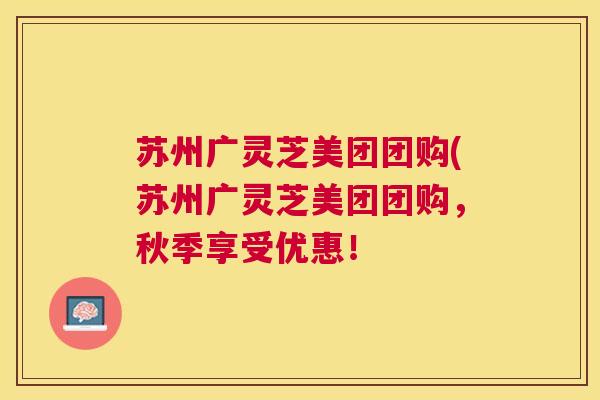 苏州广灵芝美团团购(苏州广灵芝美团团购,秋季享受优惠! 苏州广灵芝美团团购(苏州广灵芝美团团购,秋季享受优惠!
