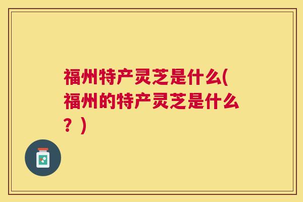福州特产灵芝是什么(福州的特产灵芝是什么?) 福州特产灵芝是什么(福州的特产灵芝是什么?)