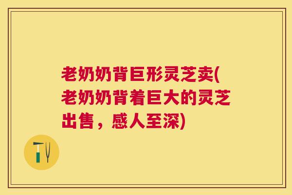 老奶奶背巨形灵芝卖(老奶奶背着巨大的灵芝出售，感人至深)