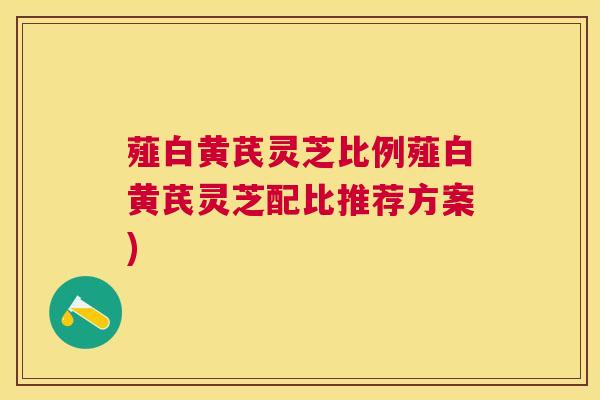 薤白黄芪灵芝比例薤白黄芪灵芝配比推荐方案) 薤白黄芪灵芝比例薤白黄芪灵芝配比推荐方案)