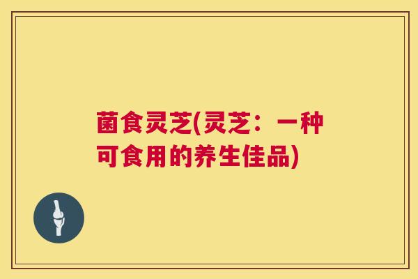 菌食灵芝(灵芝:一种可食用的养生佳品) 菌食灵芝(灵芝:一种可食用的养生佳品)