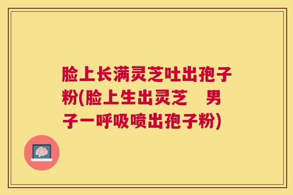 脸上长满灵芝吐出孢子粉(脸上生出灵芝　男子一喷出孢子粉)