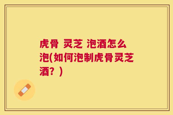 虎骨 灵芝 泡酒怎么泡(如何泡制虎骨灵芝酒?) 虎骨 灵芝 泡酒怎么泡(如何泡制虎骨灵芝酒?)