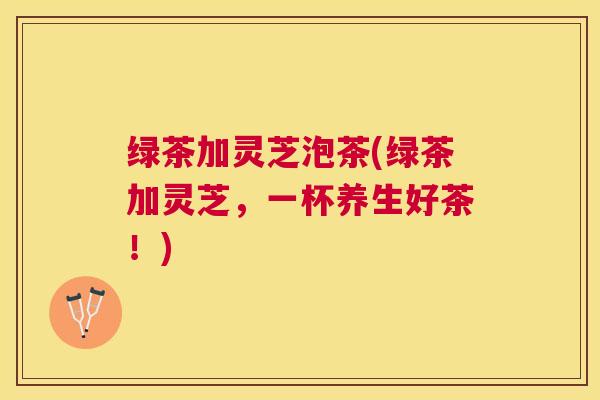 绿茶加灵芝泡茶(绿茶加灵芝,一杯养生好茶!) 绿茶加灵芝泡茶(绿茶加灵芝,一杯养生好茶!)