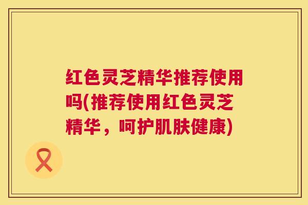 红色灵芝精华推荐使用吗(推荐使用红色灵芝精华，呵护健康)