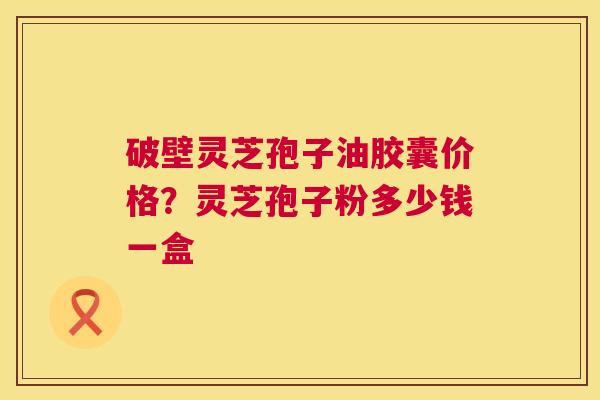 破壁灵芝孢子油胶囊价格?灵芝孢子粉多少钱一盒 破壁灵芝孢子油胶囊价格?灵芝孢子粉多少钱一盒
