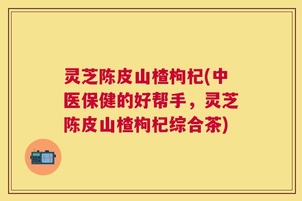 灵芝陈皮山楂枸杞(中医保健的好帮手，灵芝陈皮山楂枸杞综合茶)