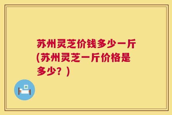 苏州灵芝价钱多少一斤(苏州灵芝一斤价格是多少？)