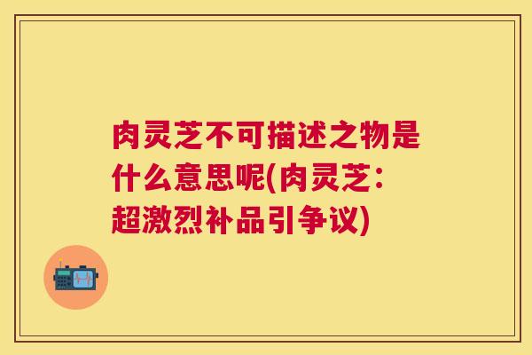 肉灵芝不可描述之物是什么意思呢(肉灵芝:超激烈补品引争议) 肉灵芝不可描述之物是什么意思呢(肉灵芝:超激烈补品引争议)