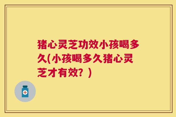 猪心灵芝功效小孩喝多久(小孩喝多久猪心灵芝才有效?) 猪心灵芝功效小孩喝多久(小孩喝多久猪心灵芝才有效?)