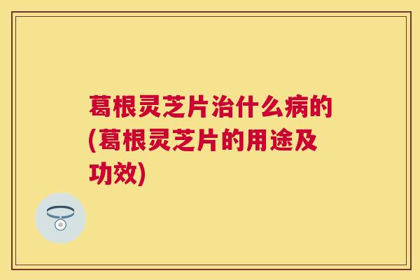 葛根灵芝片什么的(葛根灵芝片的用途及功效) 葛根灵芝片什么的(葛根灵芝片的用途及功效)