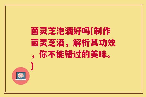 菌灵芝泡酒好吗(制作菌灵芝酒,解析其功效,你不能错过的美味。) 菌灵芝泡酒好吗(制作菌灵芝酒,解析其功效,你不能错过的美味。)
