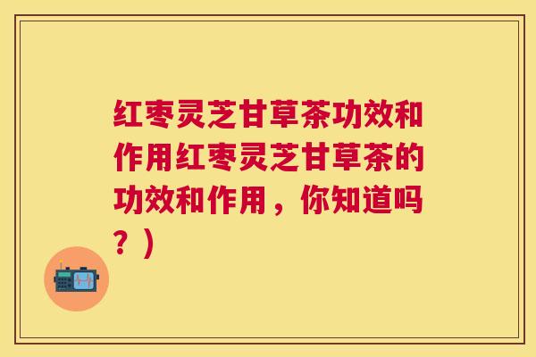 红枣灵芝甘草茶功效和作用红枣灵芝甘草茶的功效和作用,你知道吗?) 红枣灵芝甘草茶功效和作用红枣灵芝甘草茶的功效和作用,你知道吗?)