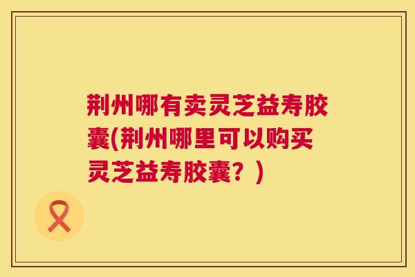 荆州哪有卖灵芝益寿胶囊(荆州哪里可以购买灵芝益寿胶囊?) 荆州哪有卖灵芝益寿胶囊(荆州哪里可以购买灵芝益寿胶囊?)