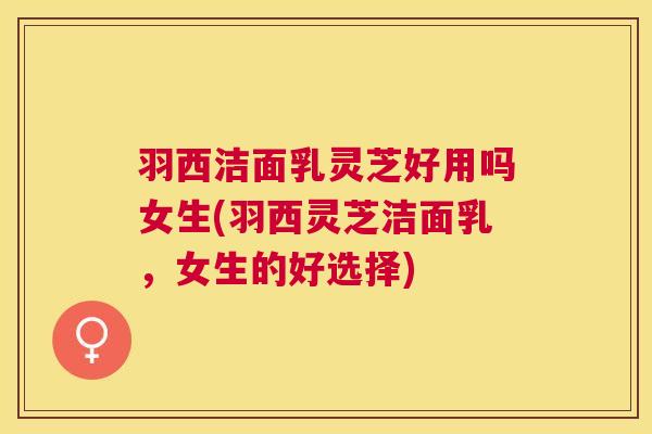 羽西洁面乳灵芝好用吗女生(羽西灵芝洁面乳,女生的好选择) 羽西洁面乳灵芝好用吗女生(羽西灵芝洁面乳,女生的好选择)