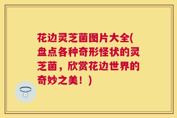 花边灵芝菌图片大全(盘点各种奇形怪状的灵芝菌,欣赏花边世界的奇妙之美!) 花边灵芝菌图片大全(盘点各种奇形怪状的灵芝菌,欣赏花边世界的奇妙之美!)