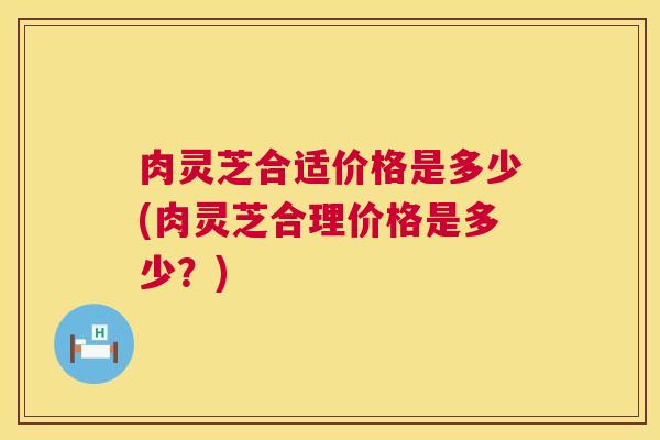 肉灵芝合适价格是多少(肉灵芝合理价格是多少?) 肉灵芝合适价格是多少(肉灵芝合理价格是多少?)