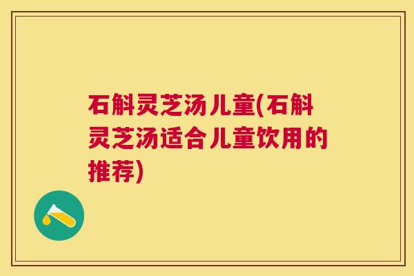 石斛灵芝汤儿童(石斛灵芝汤适合儿童饮用的推荐)