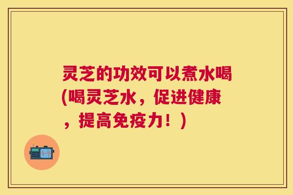 灵芝的功效可以煮水喝(喝灵芝水,促进健康,提高免疫力!) 灵芝的功效可以煮水喝(喝灵芝水,促进健康,提高免疫力!)