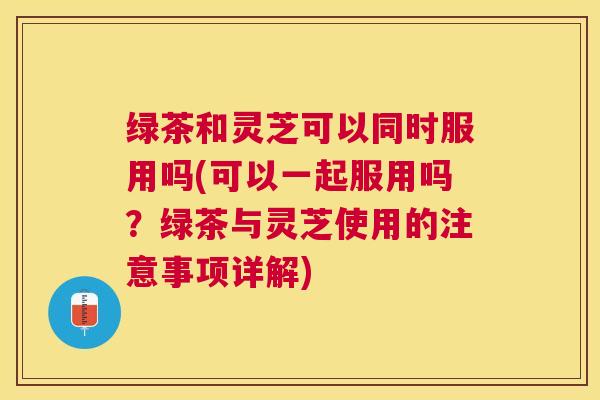 绿茶和灵芝可以同时服用吗(可以一起服用吗?绿茶与灵芝使用的注意事项详解) 绿茶和灵芝可以同时服用吗(可以一起服用吗?绿茶与灵芝使用的注意事项详解)