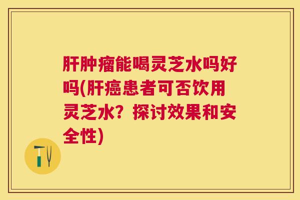 能喝灵芝水吗好吗(患者可否饮用灵芝水？探讨效果和安全性)