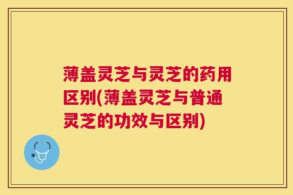 薄盖灵芝与灵芝的药用区别(薄盖灵芝与普通灵芝的功效与区别)