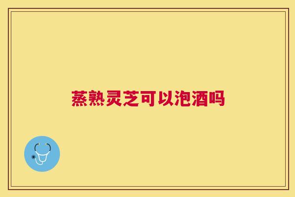 蒸熟灵芝可以泡酒吗 蒸熟灵芝可以泡酒吗