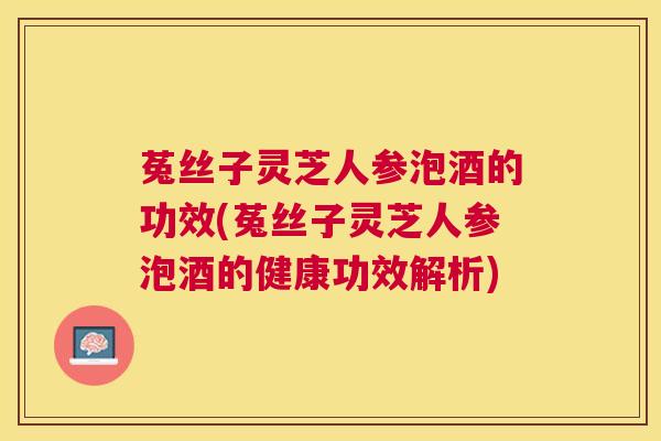 菟丝子灵芝人参泡酒的功效(菟丝子灵芝人参泡酒的健康功效解析) 菟丝子灵芝人参泡酒的功效(菟丝子灵芝人参泡酒的健康功效解析)
